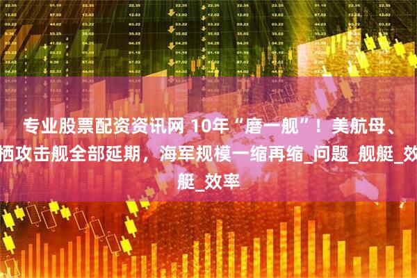 专业股票配资资讯网 10年“磨一舰”！美航母、两栖攻击舰全部延期，海军规模一缩再缩_问题_舰艇_效率