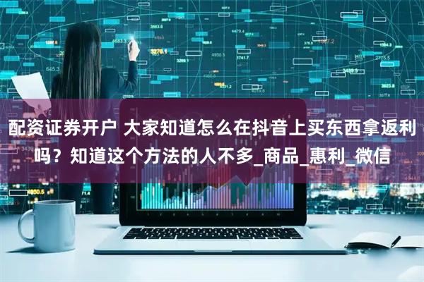 配资证券开户 大家知道怎么在抖音上买东西拿返利吗？知道这个方法的人不多_商品_惠利_微信