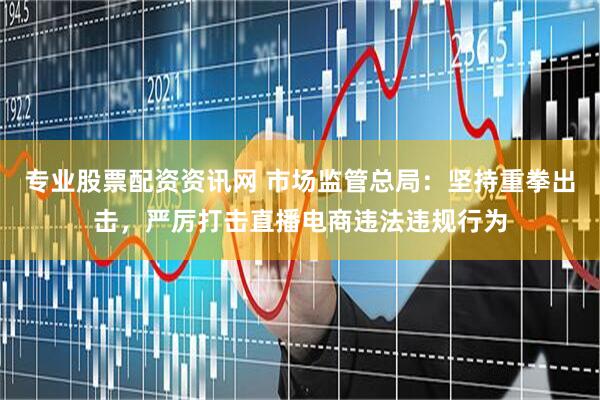 专业股票配资资讯网 市场监管总局：坚持重拳出击，严厉打击直播电商违法违规行为