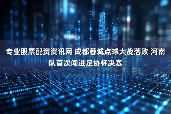 专业股票配资资讯网 成都蓉城点球大战落败 河南队首次闯进足协杯决赛