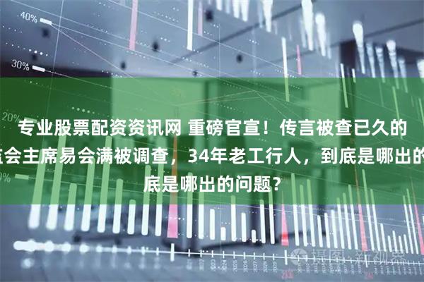 专业股票配资资讯网 重磅官宣！传言被查已久的原证监会主席易会满被调查，34年老工行人，到底是哪出的问题？