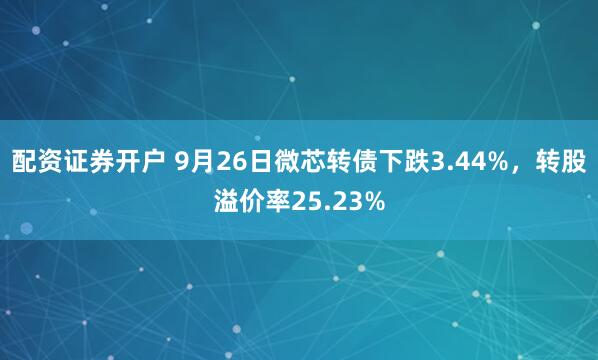 配资证券开户 9月26日微芯转债下跌3.44%，转股溢价率25.23%